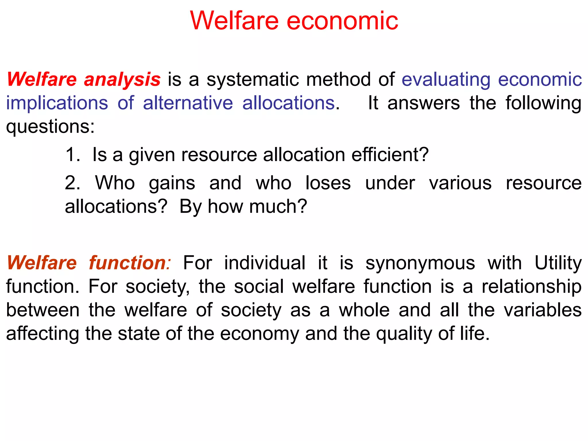 Welfare economic
Welfare analysis is a systematic method of evaluating economic
implications of alternative allocations. It answers the following
questions:
1. Is a given resource allocation efficient?
2. Who gains and who loses under various resource
allocations? By how much?
Welfare function: For individual it is synonymous with Utility
function. For society, the social welfare function is a relationship
between the welfare of society as a whole and all the variables
affecting the state of the economy and the quality of life.
 