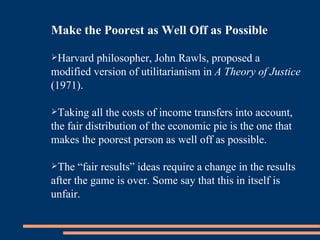 Make the Poorest as Well Off as Possible Harvard philosopher, John Rawls, proposed a modified version of utilitarianism in  A Theory of Justice  (1971).  Taking all the costs of income transfers into account, the fair distribution of the economic pie is the one that makes the poorest person as well off as possible. The “fair results” ideas require a change in the results after the game is over. Some say that this in itself is unfair. 