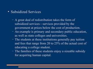 Subsidized Services A great deal of redistribution takes the form of subsidized services—services provided by the government at prices below the cost of production.  An example is primary and secondary public education, as well as state colleges and universities.  The students at these institutions generally pay tuition and fees that range from 20 to 25% of the actual cost of educating a college student.  The families of these students enjoy a sizeable subsidy for acquiring human capital. 