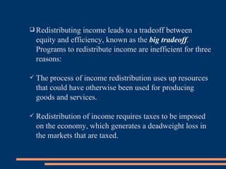 Redistributing income leads to a tradeoff between equity and efficiency, known as the  big tradeoff .  Programs to redistribute income are inefficient for three reasons: The process of income redistribution uses up resources that could have otherwise been used for producing goods and services. Redistribution of income requires taxes to be imposed on the economy, which generates a deadweight loss in the markets that are taxed. 