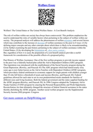 Welfare Essay
Welfare1 The United States or The United Welfare States– A Cost Benefit Analysis
The role of welfare within our society has always been controversial. This problem emphasizes the
need to understand the roles of variable factors when pertaining to the subject of welfare within our
society. The proposed analysis will address the phenomenon of welfare assistance and several factors
which may contribute to the increase or decrease of welfare assistance to the poor in 4 ways: (1) by
defining major concepts and any other concepts about which there is likely to be misunderstanding,
(2) by further examining the past history pertaining to the subject of welfare assistance within the
United States, (3) by developing the formulation of...show more content...
But, regardless of how it is used, the preparation of a cost benefit analysis provides a useful
framework for consideration of the possible effects of a proposed policy.
Past History of Welfare Assistance: One of the first welfare programs to provide income support
to the poor was a federally backed plan called the Aid to Dependent Children (ADC) program.
This legislation was introduced with the establishment of the Social Security program during the
Great Depression. (Rowley, and Peacock 43) The ADC program which had started nearly sixty
years ago is now better known as the Aid to Families with Dependent Children (AFDC) program,
which provided a federal entitlement to economic support for single parents with children younger
than 18 who fell below a threshold of assets and income (Rowley, and Peacock 44). Federal
guidelines allowed for each state to set its own predetermined needs standards for families of
different sizes and living locations. Both the federal government and the states supplied funding for
the AFDC program (Rowley, and Peacock 50). In 1996 Congress adopted the Temporary Aid to
Needy Families (TANF) program by enacting the Personal Responsibility and Work Opportunity
Reconciliation Act that ultimately changed the structure of federal financial assistance to the states
thereby abolishing the AFDC program. Another social welfare program was the Supplemental
Security Income (SSI) program. Congress
Get more content on HelpWriting.net
 