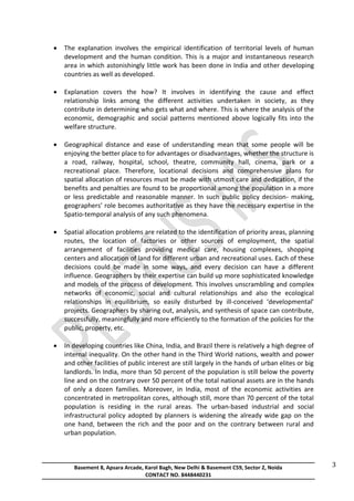 Basement 8, Apsara Arcade, Karol Bagh, New Delhi & Basement C59, Sector 2, Noida
CONTACT NO. 8448440231
3
 The explanation involves the empirical identification of territorial levels of human
development and the human condition. This is a major and instantaneous research
area in which astonishingly little work has been done in India and other developing
countries as well as developed.
 Explanation covers the how? It involves in identifying the cause and effect
relationship links among the different activities undertaken in society, as they
contribute in determining who gets what and where. This is where the analysis of the
economic, demographic and social patterns mentioned above logically fits into the
welfare structure.
 Geographical distance and ease of understanding mean that some people will be
enjoying the better place to for advantages or disadvantages, whether the structure is
a road, railway, hospital, school, theatre, community hall, cinema, park or a
recreational place. Therefore, locational decisions and comprehensive plans for
spatial allocation of resources must be made with utmost care and dedication, if the
benefits and penalties are found to be proportional among the population in a more
or less predictable and reasonable manner. In such public policy decision- making,
geographers’ role becomes authoritative as they have the necessary expertise in the
Spatio-temporal analysis of any such phenomena.
 Spatial allocation problems are related to the identification of priority areas, planning
routes, the location of factories or other sources of employment, the spatial
arrangement of facilities providing medical care, housing complexes, shopping
centers and allocation of land for different urban and recreational uses. Each of these
decisions could be made in some ways, and every decision can have a different
influence. Geographers by their expertise can build up more sophisticated knowledge
and models of the process of development. This involves unscrambling and complex
networks of economic, social and cultural relationships and also the ecological
relationships in equilibrium, so easily disturbed by ill-conceived ‘developmental’
projects. Geographers by sharing out, analysis, and synthesis of space can contribute,
successfully, meaningfully and more efficiently to the formation of the policies for the
public, property, etc.
 In developing countries like China, India, and Brazil there is relatively a high degree of
internal inequality. On the other hand in the Third World nations, wealth and power
and other facilities of public interest are still largely in the hands of urban elites or big
landlords. In India, more than 50 percent of the population is still below the poverty
line and on the contrary over 50 percent of the total national assets are in the hands
of only a dozen families. Moreover, in India, most of the economic activities are
concentrated in metropolitan cores, although still, more than 70 percent of the total
population is residing in the rural areas. The urban-based industrial and social
infrastructural policy adopted by planners is widening the already wide gap on the
one hand, between the rich and the poor and on the contrary between rural and
urban population.
 