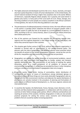 Basement 8, Apsara Arcade, Karol Bagh, New Delhi & Basement C59, Sector 2, Noida
CONTACT NO. 8448440231
4
 The highly advanced and developed countries like U.S.A., Russia, Australia, and Japan
also have spatial disparities in levels of human development. In the United States, the
overall material standard of living is higher than anywhere else in the world. Millions
of Americans, especially Negroes (black people), live in poverty and social denial in
ghettos (city slums). In many parts of the rural south of U.S.A. (Texas, Georgia, etc.)
the living conditions of some people are as bad as anywhere in the African continent.
In these ghettos, the rate of crimes like drug addiction is very high.
 The perseverance of widespread poverty in American slums, the most affluent society
in the world is a paradox which underlines the failure of economic growth under a
capitalist system to uplift the lives of all people to a current standard of decency. In
1976, according to the U.S. Census Bureau, about 12 percent (26 million) Americans
were below poverty line.
 One of the opinions put forward by the capitalist for the existing regional inter-
regional and intra-regional disparities is that human beings are not born equal, and
hence they cannot be equal in their societies.
 This situation gets further serious if the social, political and economic organization is
intended or formed with an urban-biased or rich people-centered policy. The
planners with the help of geographers can construct general social amenities which
can benefit all sections of the society. Geographers, however, cannot be the cure for
all the ills, inequalities and socio-economic imbalances that are persistent.
 Geographers can analyze the spatial dimension of environmental problems, natural
hazards and more particularly they know how to handle, analyze and interpret
spatially distributed data. This consciousness of and facility of tackling the spatial
dimension, which is a major component of all problems of resource and
environmental management, is something not provided by those in other disciplines
and have a tendency to be overlooked if a geographer does not arrange it.
 A welfare society needs better sharing of commodities, better distribution of
commodities and better of means of manufacture among individuals (groups or
classes) and places. All these things are more easily attainable if geographers who are
dealing with the man-environment interface and elaborate the spatial distribution of
phenomena are actively involved in the procedure of planning and formulation of
public policies at different levels of development, i.e., the local, regional, national and
international levels.
 In countries like Sweden, the Netherlands, France, Norway, Israel, Denmark, U.S.S.R.,
Australia and New Zealand where geographers in collaboration with the scholars and
scientists of other fields to design public policies. Which is effective and beneficial and
reaching all sections of the societies. Similarly, Geographers in India can also provide
practical proposals for solving the various social, economic and infrastructural
problems that are caused by rapidly increasing population.
 