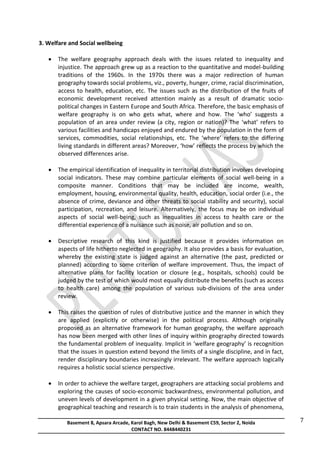 Basement 8, Apsara Arcade, Karol Bagh, New Delhi & Basement C59, Sector 2, Noida
CONTACT NO. 8448440231
7
3. Welfare and Social wellbeing
 The welfare geography approach deals with the issues related to inequality and
injustice. The approach grew up as a reaction to the quantitative and model-building
traditions of the 1960s. In the 1970s there was a major redirection of human
geography towards social problems, viz., poverty, hunger, crime, racial discrimination,
access to health, education, etc. The issues such as the distribution of the fruits of
economic development received attention mainly as a result of dramatic socio-
political changes in Eastern Europe and South Africa. Therefore, the basic emphasis of
welfare geography is on who gets what, where and how. The ‘who’ suggests a
population of an area under review (a city, region or nation)? The ‘what’ refers to
various facilities and handicaps enjoyed and endured by the population in the form of
services, commodities, social relationships, etc. The ‘where’ refers to the differing
living standards in different areas? Moreover, ‘how’ reflects the process by which the
observed differences arise.
 The empirical identification of inequality in territorial distribution involves developing
social indicators. These may combine particular elements of social well-being in a
composite manner. Conditions that may be included are income, wealth,
employment, housing, environmental quality, health, education, social order (i.e., the
absence of crime, deviance and other threats to social stability and security), social
participation, recreation, and leisure. Alternatively, the focus may be on individual
aspects of social well-being, such as inequalities in access to health care or the
differential experience of a nuisance such as noise, air pollution and so on.
 Descriptive research of this kind is justified because it provides information on
aspects of life hitherto neglected in geography. It also provides a basis for evaluation,
whereby the existing state is judged against an alternative (the past, predicted or
planned) according to some criterion of welfare improvement. Thus, the impact of
alternative plans for facility location or closure (e.g., hospitals, schools) could be
judged by the test of which would most equally distribute the benefits (such as access
to health care) among the population of various sub-divisions of the area under
review.
 This raises the question of rules of distributive justice and the manner in which they
are applied (explicitly or otherwise) in the political process. Although originally
proposed as an alternative framework for human geography, the welfare approach
has now been merged with other lines of inquiry within geography directed towards
the fundamental problem of inequality. Implicit in ‘welfare geography’ is recognition
that the issues in question extend beyond the limits of a single discipline, and in fact,
render disciplinary boundaries increasingly irrelevant. The welfare approach logically
requires a holistic social science perspective.
 In order to achieve the welfare target, geographers are attacking social problems and
exploring the causes of socio-economic backwardness, environmental pollution, and
uneven levels of development in a given physical setting. Now, the main objective of
geographical teaching and research is to train students in the analysis of phenomena,
 