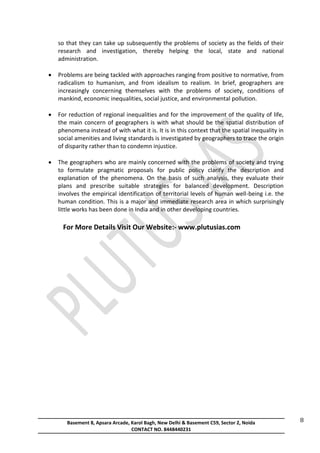 Basement 8, Apsara Arcade, Karol Bagh, New Delhi & Basement C59, Sector 2, Noida
CONTACT NO. 8448440231
8
so that they can take up subsequently the problems of society as the fields of their
research and investigation, thereby helping the local, state and national
administration.
 Problems are being tackled with approaches ranging from positive to normative, from
radicalism to humanism, and from idealism to realism. In brief, geographers are
increasingly concerning themselves with the problems of society, conditions of
mankind, economic inequalities, social justice, and environmental pollution.
 For reduction of regional inequalities and for the improvement of the quality of life,
the main concern of geographers is with what should be the spatial distribution of
phenomena instead of with what it is. It is in this context that the spatial inequality in
social amenities and living standards is investigated by geographers to trace the origin
of disparity rather than to condemn injustice.
 The geographers who are mainly concerned with the problems of society and trying
to formulate pragmatic proposals for public policy clarify the description and
explanation of the phenomena. On the basis of such analysis, they evaluate their
plans and prescribe suitable strategies for balanced development. Description
involves the empirical identification of territorial levels of human well-being i.e. the
human condition. This is a major and immediate research area in which surprisingly
little works has been done in India and in other developing countries.
For More Details Visit Our Website:- www.plutusias.com
 