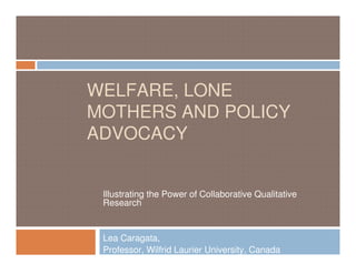 WELFARE, LONE
MOTHERS AND POLICY
ADVOCACY


 Illustrating the Power of Collaborative Qualitative
 Research


 Lea Caragata,
 Professor, Wilfrid Laurier University, Canada
 