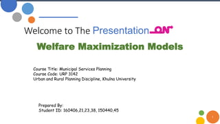 Welcome to The Presentation
1
Welfare Maximization Models
Course Title: Municipal Services Planning
Course Code: URP 3142
Urban and Rural Planning Discipline, Khulna University
Prepared By:
Student ID: 160406,21,23,38, 150440,45
 