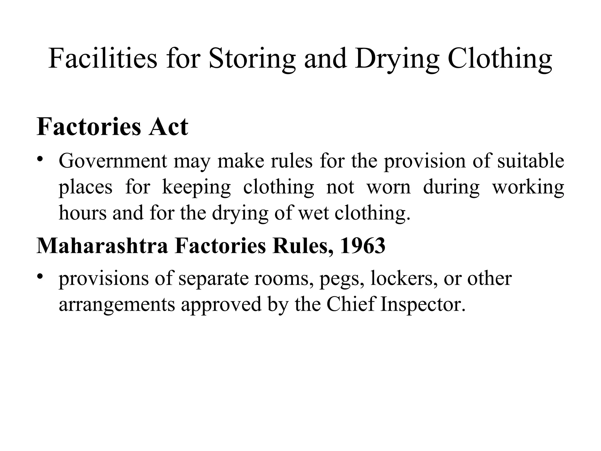Facilities for Storing and Drying Clothing
Factories Act
• Government may make rules for the provision of suitable
places for keeping clothing not worn during working
hours and for the drying of wet clothing.
Maharashtra Factories Rules, 1963
• provisions of separate rooms, pegs, lockers, or other
arrangements approved by the Chief Inspector.
 