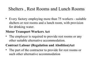 Shelters , Rest Rooms and Lunch Rooms
• Every factory employing more than 75 workers - suitable
shelters or rest rooms and a lunch room, with provision
for drinking water.
Motor Transport Workers Act
• The employer is required to provide rest rooms or any
other suitable alternative accommodation.
Contract Labour (Regulation and Abolition)Act
• The part of the contractor to provide for rest rooms or
such other alternative accommodation
 