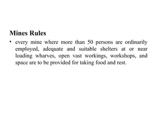 Mines Rules
• every mine where more than 50 persons are ordinarily
employed, adequate and suitable shelters at or near
loading wharves, open vast workings, workshops, and
space are to be provided for taking food and rest.
 