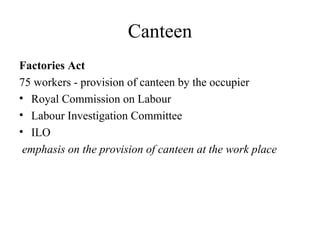 Canteen
Factories Act
75 workers - provision of canteen by the occupier
• Royal Commission on Labour
• Labour Investigation Committee
• ILO
emphasis on the provision of canteen at the work place
 