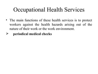 Occupational Health Services
• The main functions of these health services is to protect
workers against the health hazards arising out of the
nature of their work or the work environment.
 periodical medical checks
 
