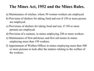 The Mines Act, 1952 and the Mines Rules.
a) Maintenance of crèches, where 50 women workers are employed
b) Provision of shelters for taking food and rest if 150 or more person
are employed.
c) Provisions of shelters for taking food and rest, if 150 or more
persons are employed.
d) Provision of a canteen, in mines employing 250 or more workers
e) Maintenance of first-aid-boxes and first aid rooms in mines
employing more than 150 workers.
f) Appointment of Welfare Officer in mines employing more than 500
or more persons to look after the matters relating to the welfare of
the workers.
 