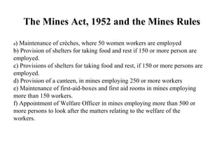 The Mines Act, 1952 and the Mines Rules
a) Maintenance of crèches, where 50 women workers are employed
b) Provision of shelters for taking food and rest if 150 or more person are
employed.
c) Provisions of shelters for taking food and rest, if 150 or more persons are
employed.
d) Provision of a canteen, in mines employing 250 or more workers
e) Maintenance of first-aid-boxes and first aid rooms in mines employing
more than 150 workers.
f) Appointment of Welfare Officer in mines employing more than 500 or
more persons to look after the matters relating to the welfare of the
workers.
 