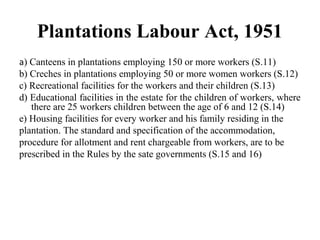 Plantations Labour Act, 1951
a) Canteens in plantations employing 150 or more workers (S.11)
b) Creches in plantations employing 50 or more women workers (S.12)
c) Recreational facilities for the workers and their children (S.13)
d) Educational facilities in the estate for the children of workers, where
there are 25 workers children between the age of 6 and 12 (S.14)
e) Housing facilities for every worker and his family residing in the
plantation. The standard and specification of the accommodation,
procedure for allotment and rent chargeable from workers, are to be
prescribed in the Rules by the sate governments (S.15 and 16)
 