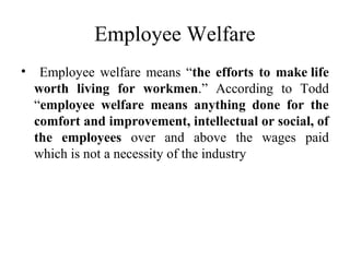 Employee Welfare
• Employee welfare means “the efforts to make life
worth living for workmen.” According to Todd
“employee welfare means anything done for the
comfort and improvement, intellectual or social, of
the employees over and above the wages paid
which is not a necessity of the industry
 