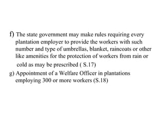 f) The state government may make rules requiring every
plantation employer to provide the workers with such
number and type of umbrellas, blanket, raincoats or other
like amenities for the protection of workers from rain or
cold as may be prescribed ( S.17)
g) Appointment of a Welfare Officer in plantations
employing 300 or more workers (S.18)
 