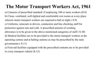 The Motor Transport Workers Act, 1961
a) Canteens of prescribed standard, if employing 100 or more workers (S.8)
b) Clean, ventilated, well-lighted and comfortable rest rooms at every place
wherein motor transport workers are required to halt at night ( S.9)
c) Uniforms, raincoats to drivers, conductors and line checking staff for
protection against rain and cold. A prescribed amount of washing
allowance is to be given to the above-mentioned categories of staff ( S.10)
d) Medical facilities are to be provided to the motor transport workers at the
operating centres and at halting stations as may be prescribed by the state
governments ( S.11)
e) First-aid facilities equipped with the prescribed contents are to be provided
in every transport vehicle (S.12)
 