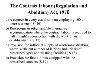The Contract labour (Regulation and
Abolition) Act, 1970
a) A canteen in every establishment employing 100 or
more workers ( S. 16)
b) Rest rooms or other suitable alternative
accommodation where the contract labour is required to
halt at night in connection with the work of an
establishment ( S.17)
c) Provision for sufficient supply of wholesome drinking
water, sufficient number of latrines and urinals of
prescribed types and washing facilities ( S.18)
d) Provision for first-aid-box equipped with the
prescribed contents (S.19)
 