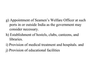 g) Appointment of Seamen’s Welfare Officer at such
ports in or outside India as the government may
consider necessary.
h) Establishment of hostels, clubs, canteens, and
libraries.
i) Provision of medical treatment and hospitals. and
j) Provision of educational facilities
 