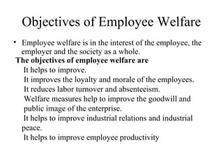 Objectives of Employee Welfare
• Employee welfare is in the interest of the employee, the
employer and the society as a whole.
The objectives of employee welfare are
It helps to improve.
It improves the loyalty and morale of the employees.
It reduces labor turnover and absenteeism.
Welfare measures help to improve the goodwill and
public image of the enterprise.
It helps to improve industrial relations and industrial
peace.
It helps to improve employee productivity
 