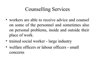 Counselling Services
• workers are able to receive advice and counsel
on some of the personnel and sometimes also
on personal problems, inside and outside their
place of work.
• trained social worker - large industry
• welfare officers or labour officers - small
concerns
 