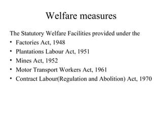 Welfare measures
The Statutory Welfare Facilities provided under the
• Factories Act, 1948
• Plantations Labour Act, 1951
• Mines Act, 1952
• Motor Transport Workers Act, 1961
• Contract Labour(Regulation and Abolition) Act, 1970
 