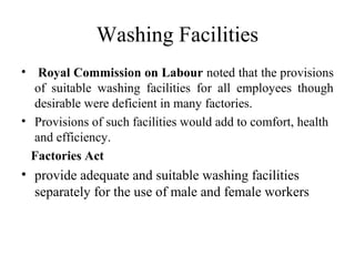 Washing Facilities
• Royal Commission on Labour noted that the provisions
of suitable washing facilities for all employees though
desirable were deficient in many factories.
• Provisions of such facilities would add to comfort, health
and efficiency.
Factories Act
• provide adequate and suitable washing facilities
separately for the use of male and female workers
 