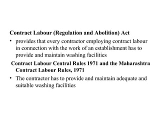 Contract Labour (Regulation and Abolition) Act
• provides that every contractor employing contract labour
in connection with the work of an establishment has to
provide and maintain washing facilities
Contract Labour Central Rules 1971 and the Maharashtra
Contract Labour Rules, 1971
• The contractor has to provide and maintain adequate and
suitable washing facilities
 