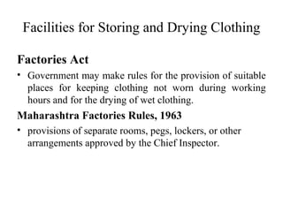 Facilities for Storing and Drying Clothing
Factories Act
• Government may make rules for the provision of suitable
places for keeping clothing not worn during working
hours and for the drying of wet clothing.
Maharashtra Factories Rules, 1963
• provisions of separate rooms, pegs, lockers, or other
arrangements approved by the Chief Inspector.
 