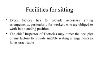 Facilities for sitting
• Every factory has to provide necessary sitting
arrangements, particularly for workers who are obliged to
work in a standing position.
• The chief Inspector of Factories may direct the occupier
of any factory to provide suitable seating arrangements as
far as practicable
 