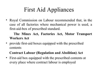 First Aid Appliances
• Royal Commission on Labour recommended that, in the
case of all factories where mechanical power is used, a
first-aid-box of prescribed standard.
The Mines Act, Factories Act, Motor Transport
Workers Act
• provide first-aid boxes equipped with the prescribed
contents
Contract Labour (Regulation and Abolition) Act
• First-aid box equipped with the prescribed contents at
every place where contract labour is employed
 