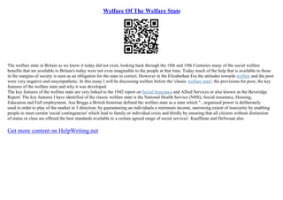 Welfare Of The Welfare State
The welfare state in Britain as we know it today did not exist, looking back through the 18th and 19th Centuries many of the social welfare
benefits that are available to Britain's today were not even imaginable to the people at that time. Today much of the help that is available to those
in the margins of society is seen as an obligation for the state to correct. However in the Elizabethan Era the attitudes towards welfare and the poor
were very negative and unsympathetic. In this essay I will be discussing welfare before the 'classic welfare state', the provisions for poor, the key
features of the welfare state and why it was developed.
The key features of the welfare state are very linked to the 1942 report on Social Insurance and Allied Services or also known as the Beveridge
Report. The key features I have identified of the classic welfare state is the National Health Service (NHS), Social insurance, Housing,
Education and Full employment. Asa Briggs a British historian defined the welfare state as a state which "...organised power is deliberately
used in order to play of the market in 3 direction; by guaranteeing an individuals a minimum income, narrowing extent of insecurity by enabling
people to meet certain 'social contingencies' which lead to family or individual crisis and thirdly by ensuring that all citizens without distinction
of status or class are offered the best standards available to a certain agreed range of social services'. Kauffman and DeSwaan also
Get more content on HelpWriting.net
 