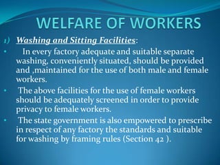 1) Washing and Sitting Facilities:
•    In every factory adequate and suitable separate
   washing, conveniently situated, should be provided
   and ,maintained for the use of both male and female
   workers.
• The above facilities for the use of female workers
   should be adequately screened in order to provide
   privacy to female workers.
• The state government is also empowered to prescribe
   in respect of any factory the standards and suitable
   for washing by framing rules (Section 42 ).
 
