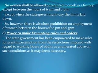 • No women shall be allowed or required to work in a factory,
except between the hours of 6 am and 7 pm.
• Except when the state government vary the limits laid
down.
• So, however, there is absolute prohibition on employment
of women between the hours of 10 pm and 5pm.
8) Power to make Exempting rules and orders:
• The state government has been empowered to make rules
for granting exemption from the restrictions imposed with
regard to working hours of adults as enumerated above on
such conditions as it may deem necessary.
 