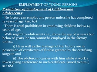 EMPLOYMENT OF YOUNG PERSONS
Prohibition of Employment of Children and
Adolescents:
• No factory can employ any person unless he has completed
14 years of age. (sec 67)
• There is total prohibition in employing children below 14
years of age.
• With regard to adolescents i.e., above the age of 15 years but
below 18 years, he too cannot be employed in the factory
unless,
        i) He as well as the manager of the factory are in
possession of certificates of fitness granted by the certifying
surgeon and
        ii) The adolescent carries with him while at work a
token giving a reference to such certificate issued to him.(
sec 68)
 