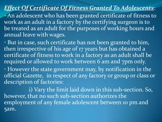 Effect Of Certificate Of Fitness Granted To Adolescents:
• An adolescent who has been granted certificate of fitness to
work as an adult in a factory by the certifying surgeon is to
be treated as an adult for the purposes of working hours and
annual leave with wages.
• But in case, such certificate has not been granted to him,
then irrespective of his age of 17 years but has obtained a
certificate of fitness to work in a factory as an adult shall be
required or allowed to work between 6 am and 7pm only.
• However the state government may, by notification in the
official Gazette, in respect of any factory or group or class or
description of factories:
           i) Vary the limit laid down in this sub-section. So,
however, that no such sub-section authorizes the
employment of any female adolescent between 10 pm and
5am.
 