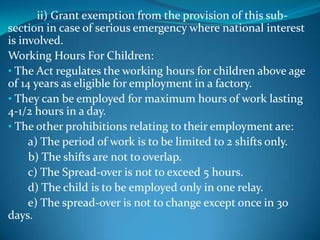 ii) Grant exemption from the provision of this sub-
section in case of serious emergency where national interest
is involved.
Working Hours For Children:
• The Act regulates the working hours for children above age
of 14 years as eligible for employment in a factory.
• They can be employed for maximum hours of work lasting
4-1/2 hours in a day.
• The other prohibitions relating to their employment are:
     a) The period of work is to be limited to 2 shifts only.
     b) The shifts are not to overlap.
     c) The Spread-over is not to exceed 5 hours.
     d) The child is to be employed only in one relay.
     e) The spread-over is not to change except once in 30
days.
 