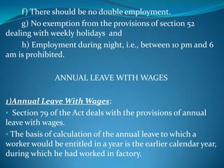 f) There should be no double employment.
     g) No exemption from the provisions of section 52
dealing with weekly holidays and
     h) Employment during night, i.e., between 10 pm and 6
am is prohibited.

              ANNUAL LEAVE WITH WAGES

1)Annual Leave With Wages:
• Section 79 of the Act deals with the provisions of annual
leave with wages.
• The basis of calculation of the annual leave to which a
worker would be entitled in a year is the earlier calendar year,
during which he had worked in factory.
 