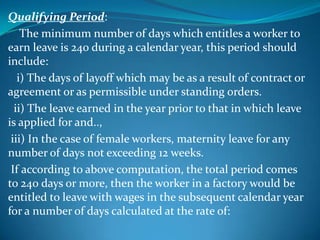 Qualifying Period:
    The minimum number of days which entitles a worker to
earn leave is 240 during a calendar year, this period should
include:
   i) The days of layoff which may be as a result of contract or
agreement or as permissible under standing orders.
  ii) The leave earned in the year prior to that in which leave
is applied for and..,
 iii) In the case of female workers, maternity leave for any
number of days not exceeding 12 weeks.
 If according to above computation, the total period comes
to 240 days or more, then the worker in a factory would be
entitled to leave with wages in the subsequent calendar year
for a number of days calculated at the rate of:
 