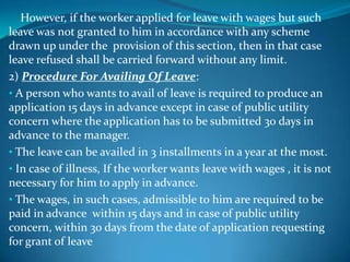 However, if the worker applied for leave with wages but such
leave was not granted to him in accordance with any scheme
drawn up under the provision of this section, then in that case
leave refused shall be carried forward without any limit.
2) Procedure For Availing Of Leave:
• A person who wants to avail of leave is required to produce an
application 15 days in advance except in case of public utility
concern where the application has to be submitted 30 days in
advance to the manager.
• The leave can be availed in 3 installments in a year at the most.
• In case of illness, If the worker wants leave with wages , it is not
necessary for him to apply in advance.
• The wages, in such cases, admissible to him are required to be
paid in advance within 15 days and in case of public utility
concern, within 30 days from the date of application requesting
for grant of leave
 