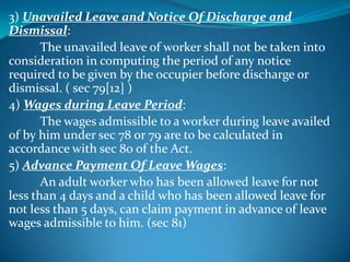 3) Unavailed Leave and Notice Of Discharge and
Dismissal:
       The unavailed leave of worker shall not be taken into
consideration in computing the period of any notice
required to be given by the occupier before discharge or
dismissal. ( sec 79[12] )
4) Wages during Leave Period:
       The wages admissible to a worker during leave availed
of by him under sec 78 or 79 are to be calculated in
accordance with sec 80 of the Act.
5) Advance Payment Of Leave Wages:
       An adult worker who has been allowed leave for not
less than 4 days and a child who has been allowed leave for
not less than 5 days, can claim payment in advance of leave
wages admissible to him. (sec 81)
 
