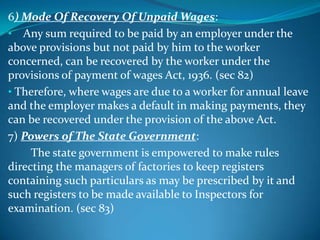 6) Mode Of Recovery Of Unpaid Wages:
• Any sum required to be paid by an employer under the
above provisions but not paid by him to the worker
concerned, can be recovered by the worker under the
provisions of payment of wages Act, 1936. (sec 82)
• Therefore, where wages are due to a worker for annual leave
and the employer makes a default in making payments, they
can be recovered under the provision of the above Act.
7) Powers of The State Government:
     The state government is empowered to make rules
directing the managers of factories to keep registers
containing such particulars as may be prescribed by it and
such registers to be made available to Inspectors for
examination. (sec 83)
 