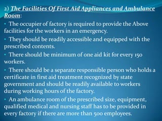 2) The Facilities Of First Aid Appliances and Ambulance
Room:
• The occupier of factory is required to provide the Above
facilities for the workers in an emergency.
• They should be readily accessible and equipped with the
prescribed contents.
• There should be minimum of one aid kit for every 150
workers.
• There should be a separate responsible person who holds a
certificate in first aid treatment recognized by state
government and should be readily available to workers
during working hours of the factory.
• An ambulance room of the prescribed size, equipment,
qualified medical and nursing staff has to be provided in
every factory if there are more than 500 employees.
 