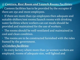 3) Canteen, Rest Room and Launch Rooms Facilities:
• Canteen facilities has to be provided by the occupier if
there are 250 and more employees.
• If there are more than 150 employees then adequate and
suitable shifters/rest rooms/launch rooms with drinking
water facilities where workers can eat meals should be
provided and maintained for the use of workers.
• The rooms should be well ventilated and maintained in
cool and clean condition.
• The rooms are to be constructed furnished with the rules
framed by the government.
4) Crèches facilities:
• In every factory where more than 30 women workers are
employed, rooms of adequate size, well lighted and
 