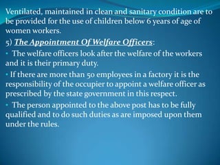 Ventilated, maintained in clean and sanitary condition are to
be provided for the use of children below 6 years of age of
women workers.
5) The Appointment Of Welfare Officers:
• The welfare officers look after the welfare of the workers
and it is their primary duty.
• If there are more than 50 employees in a factory it is the
responsibility of the occupier to appoint a welfare officer as
prescribed by the state government in this respect.
• The person appointed to the above post has to be fully
qualified and to do such duties as are imposed upon them
under the rules.
 