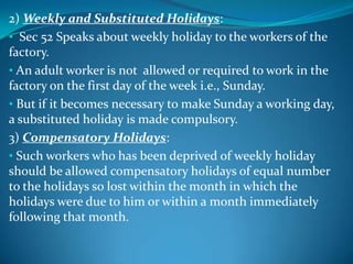 2) Weekly and Substituted Holidays:
• Sec 52 Speaks about weekly holiday to the workers of the
factory.
• An adult worker is not allowed or required to work in the
factory on the first day of the week i.e., Sunday.
• But if it becomes necessary to make Sunday a working day,
a substituted holiday is made compulsory.
3) Compensatory Holidays:
• Such workers who has been deprived of weekly holiday
should be allowed compensatory holidays of equal number
to the holidays so lost within the month in which the
holidays were due to him or within a month immediately
following that month.
 