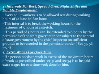 4) Intervals For Rest, Spread Over, Night Shifts and
Double Employment:
• Every adult workers is to be allowed rest during working
hours of at least half an hour.
• This interval is to break the working hours for the
maximum of 5 hours at a stretch.
• This period of 5 hours can be extended to 6 hours by the
permission of the state government or subject to the control
of state government by the chief Inspector on sufficient
grounds to be recorded in the permission order ( Sec 55, 56,
57, 58 )
5) Extra Wages For Over Time:
• If a person needs to work in excess of the maximum hours
of work as prescribed under sec 51 and sec 54 is to be paid
extra wages for overtime work done by him.
 