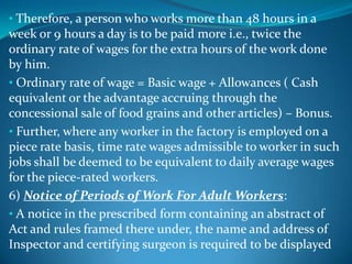 • Therefore, a person who works more than 48 hours in a
week or 9 hours a day is to be paid more i.e., twice the
ordinary rate of wages for the extra hours of the work done
by him.
• Ordinary rate of wage = Basic wage + Allowances ( Cash
equivalent or the advantage accruing through the
concessional sale of food grains and other articles) – Bonus.
• Further, where any worker in the factory is employed on a
piece rate basis, time rate wages admissible to worker in such
jobs shall be deemed to be equivalent to daily average wages
for the piece-rated workers.
6) Notice of Periods of Work For Adult Workers:
• A notice in the prescribed form containing an abstract of
Act and rules framed there under, the name and address of
Inspector and certifying surgeon is required to be displayed
 