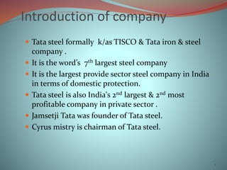 Introduction of company
 Tata steel formally k/as TISCO & Tata iron & steel
company .
 It is the word’s 7th largest steel company
 It is the largest provide sector steel company in India
in terms of domestic protection.
 Tata steel is also India's 2nd largest & 2nd most
profitable company in private sector .
 Jamsetji Tata was founder of Tata steel.
 Cyrus mistry is chairman of Tata steel.
2
 